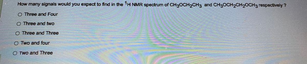 How many signals would you expect to find in the ¹H NMR spectrum of CH3OCH2CH3 and CH3OCH₂CH₂CH3 respectively?
O Three and Four
O Three and two
O Three and Three
OTwo and four
OTwo and Three
Deanant
Turn