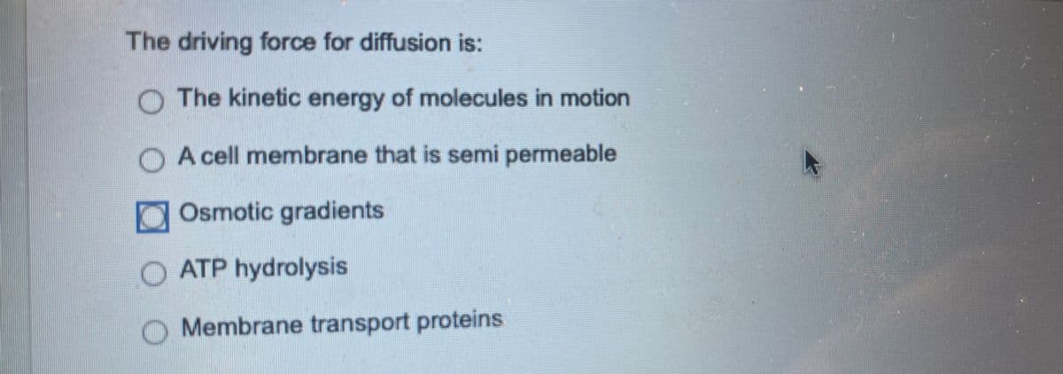 The driving force for diffusion is:
The kinetic energy of molecules in motion
A cell membrane that is semi permeable
Osmotic gradients
O ATP hydrolysis
Membrane transport proteins.
A