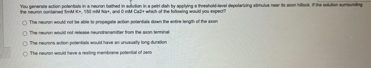 You generate action potentials in a neuron bathed in solution in a petri dish by applying a threshold-level depolarizing stimulus near its axon hillock. If the solution surrounding
the neuron contained 5mM K+, 150 mM Na+, and 0 mM Ca2+ which of the following would you expect?
The neuron would not be able to propagate action potentials down the entire length of the axon
The neuron would not release neurotransmitter from the axon terminal
The neurons action potentials would have an unusually long duration
The neuron would have a resting membrane potential of zero