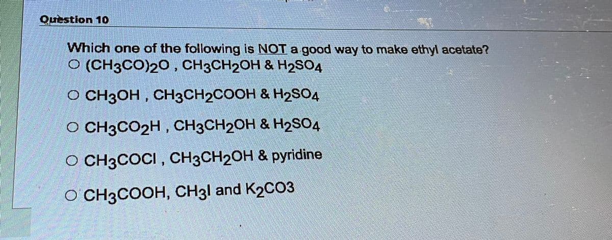 Question 10
Which one of the following is NOT a good way to make ethyl acetate?
O (CH3CO)20, CH3CH₂OH & H₂SO4
O CH3OH, CH3CH₂COOH & H₂SO4
O CH3CO₂H, CH3CH2OH & H₂SO4
O CH3COCI, CH3CH₂OH & pyridine
O CH3COOH, CH31 and K2CO3.