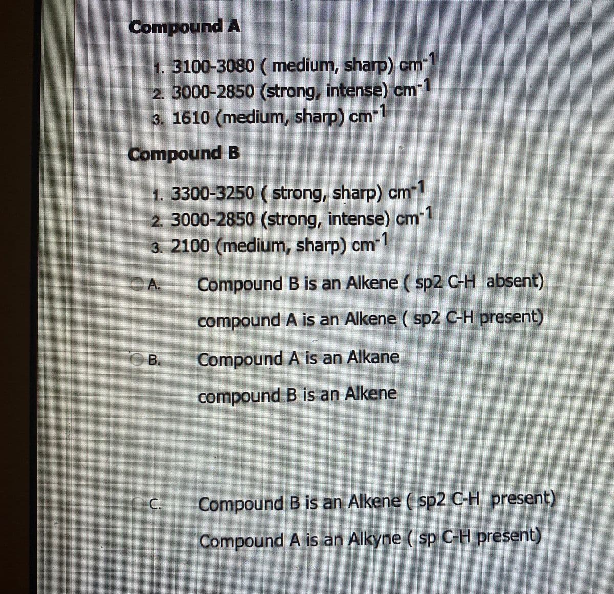 Compound A
1. 3100-3080 (medium, sharp) cm-1
2. 3000-2850 (strong, intense) cm-1
3. 1610 (medium, sharp) cm-1
Compound B
1. 3300-3250 (strong, sharp) cm-1
2. 3000-2850 (strong, intense) cm-1
3. 2100 (medium, sharp) cm-1
A
B.
CC.
Compound B is an Alkene (sp2 C-H absent)
compound A is an Alkene (sp2 C-H present)
Compound A is an Alkane
compound B is an Alkene
Compound B is an Alkene (sp2 C-H present)
Compound A is an Alkyne (sp C-H present)