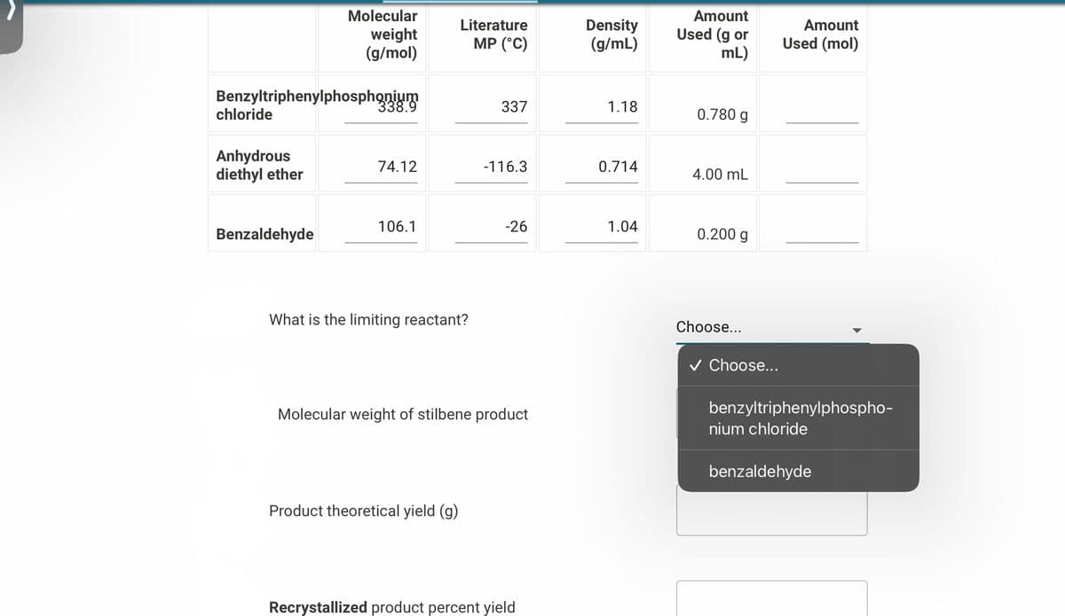 Benzyltriphenylphosphonium
chloride
Anhydrous
diethyl ether
Molecular
weight
(g/mol)
Benzaldehyde
338.9
74.12
106.1
Literature
MP (°C)
What is the limiting reactant?
Product theoretical yield (g)
337
-116.3
-26
Molecular weight of stilbene product
Recrystallized product percent yield
Density
(g/mL)
1.18
0.714
1.04
Amount
Used (g or
mL)
0.780 g
4.00 mL
0.200 g
Choose...
✓ Choose...
Amount
Used (mol)
benzyltriphenylphospho-
nium chloride
benzaldehyde