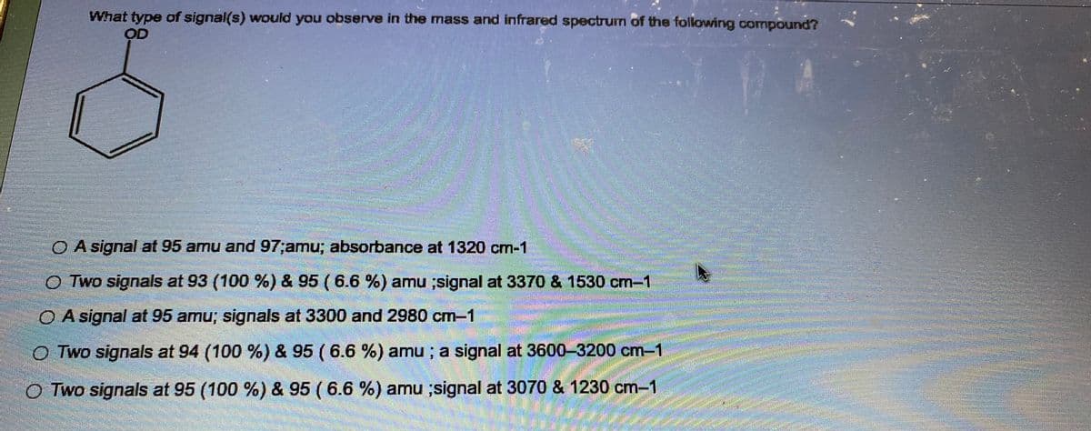 What type of signal(s) would you observe in the mass and infrared spectrum of the following compound?
OD
O A signal at 95 amu and 97;amu; absorbance at 1320 cm-1
O Two signals at 93 (100 %) & 95 (6.6 %) amu ;signal at 3370 & 1530 cm-1
O A signal at 95 amu; signals at 3300 and 2980 cm-1
OTwo signals at 94 (100 %) & 95 (6.6 %) amu; a signal at 3600-3200 cm-1
O Two signals at 95 (100 %) & 95 (6.6 %) amu ;signal at 3070 & 1230 cm-1
BARRE