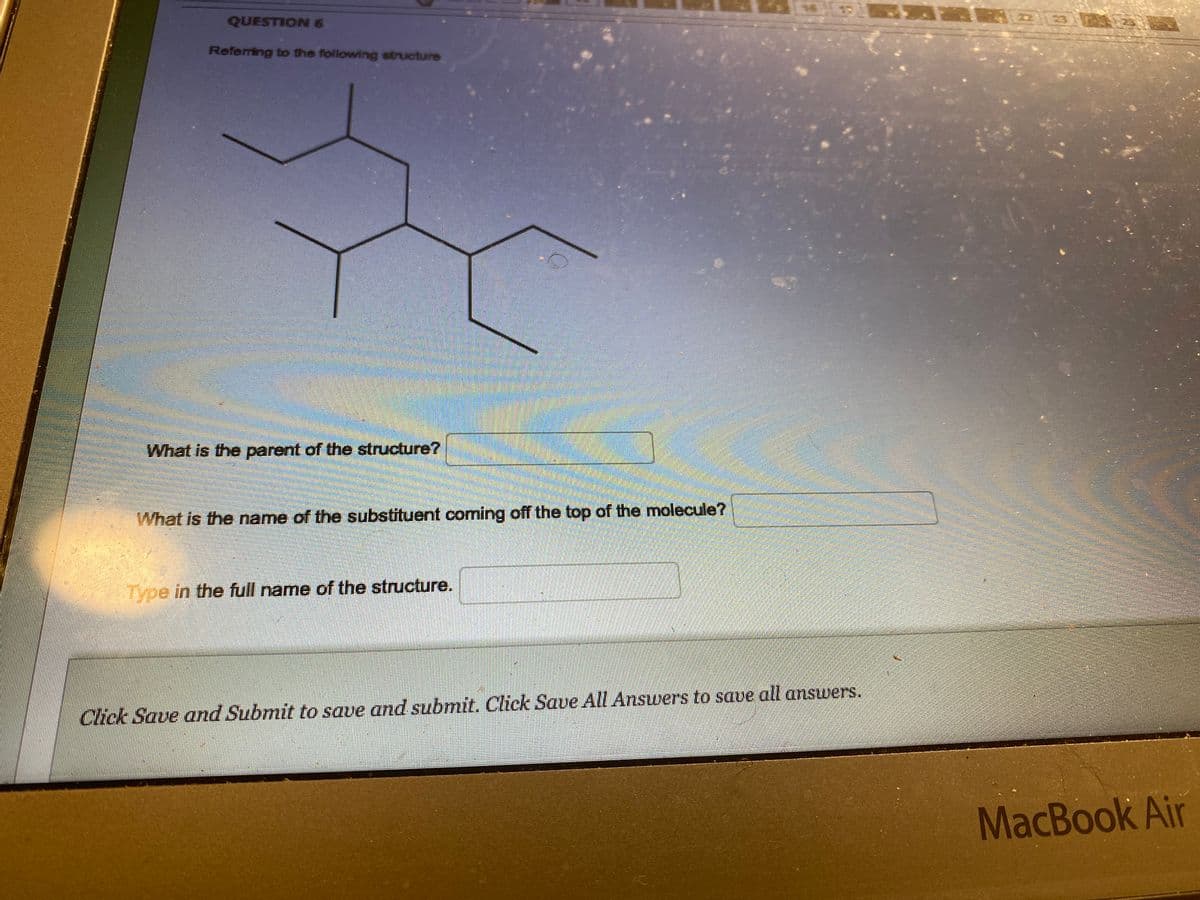 QUESTION 6
Referring to the following structure
O
What is the parent of the structure?
What is the name of the substituent coming off the top of the molecule?
Type in the full name of the structure.
Click Save and Submit to save and submit. Click Save All Answers to save all answers.
MacBook Air