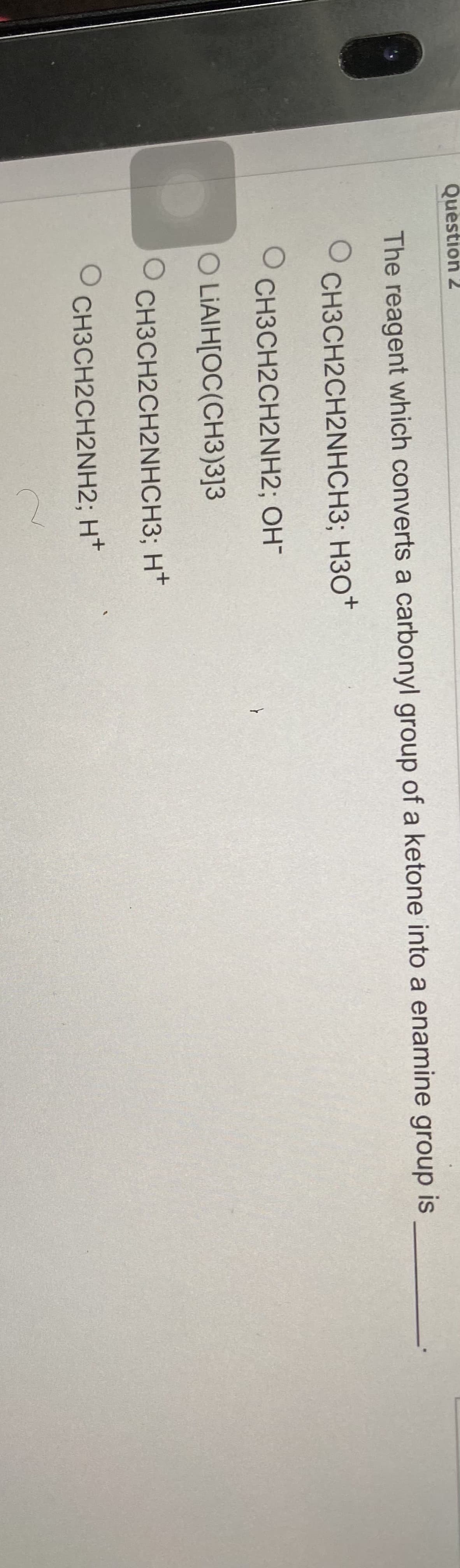 Question 2
The reagent which converts a carbonyl group of a ketone into a enamine group is
O
CH3CH2CH2NHCH3; H3O+
OCH3CH2CH2NH2; OH-
O LIAIH[OC(CH3)3]3
O
O
CH3CH2CH2NHCH3; H+
CH3CH2CH2NH2; H+
C