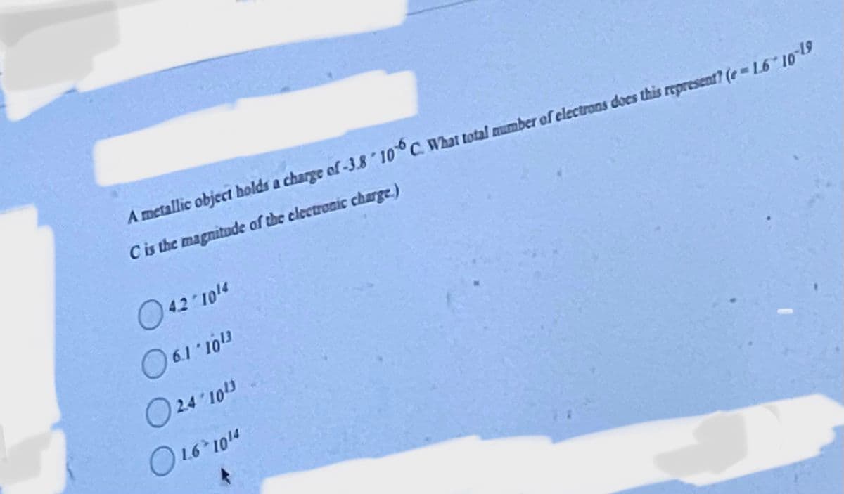 A metallic object holds a charge of -3.8 106 C. What total number of electrons does this represent? (e-1.6 10-19
C is the magnitude of the electronic charge.)
042/10/4
06.1-1013
24/10¹3
O 16-1014
L6