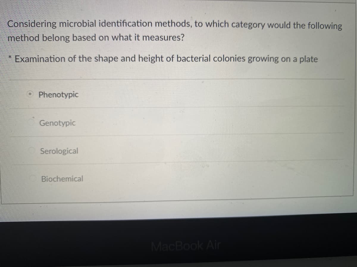 Considering microbial identification methods, to which category would the following
method belong based on what it measures?
Examination of the shape and height of bacterial colonies growing on a plate
O Phenotypic
Genotypic
OSerological
Biochemical
MacBook Air
