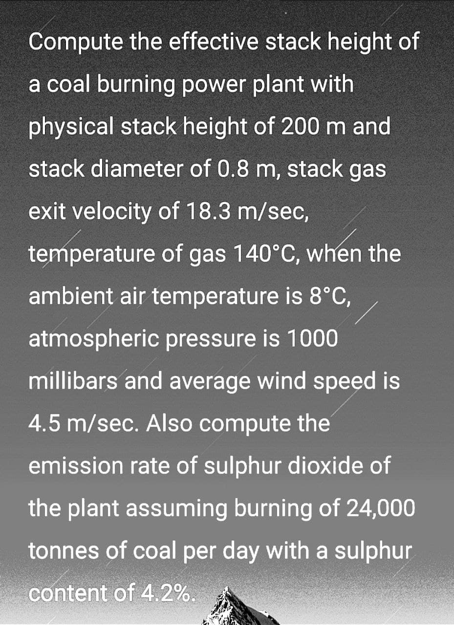 Compute the effective stack height of
a coal burning power plant with
physical stack height of 200 m and
stack diameter of 0.8 m, stack gas
exit velocity of 18.3 m/sec,
temperature of gas 140°C, when the
ambient air temperature is 8°C,
atmospheric pressure is 1000
millibars and average wind speed is
4.5 m/sec. Also compute the
emission rate of sulphur dioxide of
the plant assuming burning of 24,000
tonnes of coal per day with a sulphur
content of 4.2%.