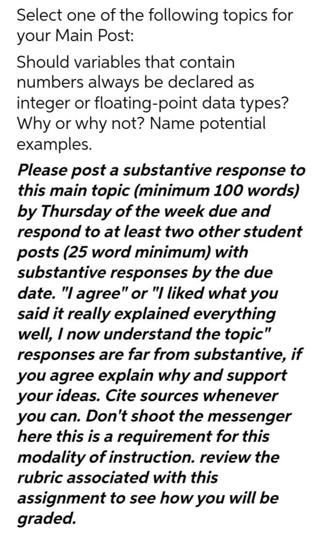 Select one of the following topics for
your Main Post:
Should variables that contain
numbers always be declared as
integer or floating-point data types?
Why or why not? Name potential
examples.
Please post a substantive response to
this main topic (minimum 100 words)
by Thursday of the week due and
respond to at least two other student
posts (25 word minimum) with
substantive responses by the due
date. "I agree" or "I liked what you
said it really explained everything
well, I now understand the topic"
responses are far from substantive, if
you agree explain why and support
your ideas. Cite sources whenever
you can. Don't shoot the messenger
here this is a requirement for this
modality of instruction. review the
rubric associated with this
assignment to see how you will be
graded.