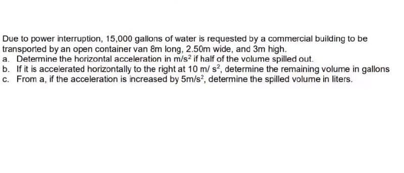 Due to power interruption, 15,000 gallons of water is requested by a commercial building to be
transported by an open container van 8m long, 2.50m wide, and 3m high.
a. Determine the horizontal acceleration in m/s² if half of the volume spilled out.
b. If it is accelerated horizontally to the right at 10 m/s², determine the remaining volume in gallons
c. From a, if the acceleration is increased by 5m/s², determine the spilled volume in liters.