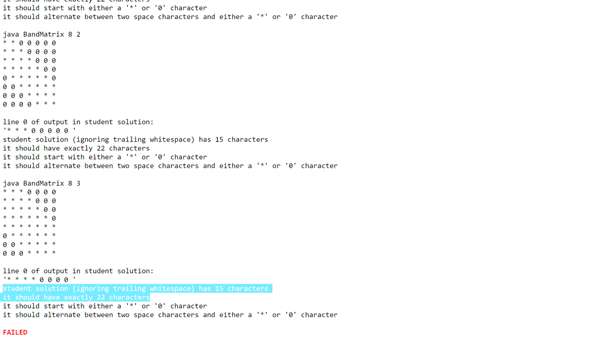 it should start with either a
it should alternate between two space characters and either a
or '0' character
or '0' character
java BandMatrix 8 2
* 0 0 0 0 0
*
0 0 0 0
0 0 0
0 0
O 0 0 0
line 0 of output in student solution:
I* *
*
student solution (ignoring trailing whitespace) has 15 characters
it should have exactly 22 characters
it should start with either a
it should alternate between two space characters and either a
or '0' character
or '0' character
java BandMatrix 8 3
O 0 0 0
*
*
0 0
*
*
*
line 0 of output in student solution:
I* *
0 0 0 0
*
student solution (ignoring trailing whitespace) has 15 characters
it should have exactly 22 characters
it should start with either a
it should alternate between two space characters and either a
or '0' character
or '0' character
FAILED
O * *
* * * *
* * * *
* * * * *
* * * * * o
* * *
* * * * *
* * *
* *
* *
* *
