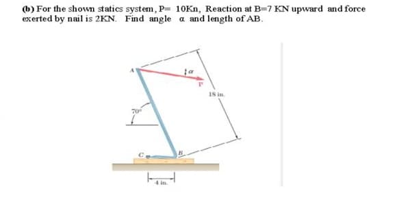 6) For the shown statics system, P- 10Kn, Reaction at B=7 KN upward and force
exerted by nail is 2KN. Find angle a and length of AB.
18 in.
