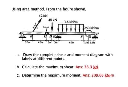 Using area method. From the figure shown,
42 kN
48 kN
3.6 kN/m
15m
Sm 1Sm
a. Draw the complete shear and moment diagram with
labels at different points.
b. Calculate the maximum shear. Ans: 33.3 kN
c. Determine the maximum moment. Ans: 209.65 kN-m
