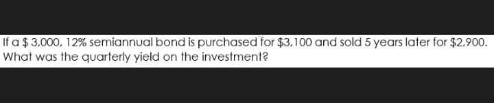 If a $ 3,000, 12% semiannual bond is purchased for $3,100 and sold 5 years later for $2,900.
What was the quarterly yield on the investment?
