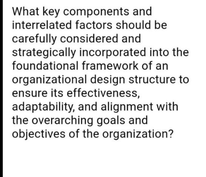 What key components and
interrelated factors should be
carefully considered and
strategically incorporated into the
foundational framework of an
organizational design structure to
ensure its effectiveness,
adaptability, and alignment with
the overarching goals and
objectives of the organization?