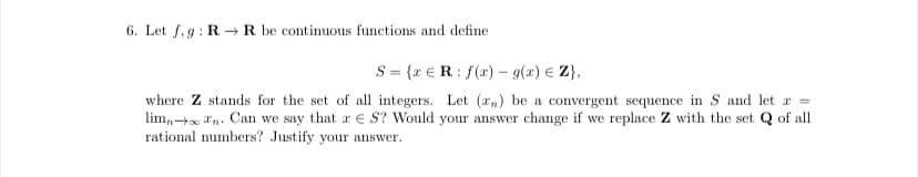 6. Let f, 9 : R → R be continuous functions and define
S = {x € R: f(x) - g(x) € Z},
where Z stands for the set of all integers. Let (r,) be a convergent sequence in S and let x =
lim,+x *n. Can we say that a E S? Would your answer change if we replace Z with the set Q of all
rational numbers? Justify your answer.
