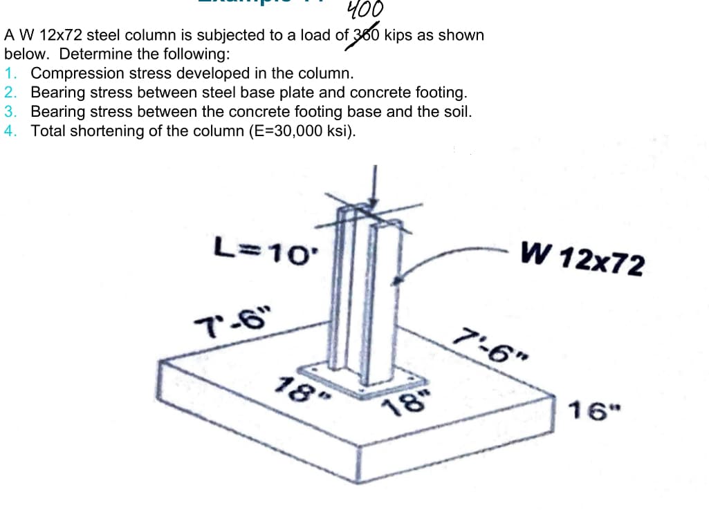 400
A W 12x72 steel column is subjected to a load of 300 kips as shown
below. Determine the following:
1. Compression stress developed in the column.
2. Bearing stress between steel base plate and concrete footing.
3. Bearing stress between the concrete footing base and the soil.
4. Total shortening of the column (E=30,000 ksi).
L=10'
"6- י7
18"
18"
W 12x72
7'-6"
16"