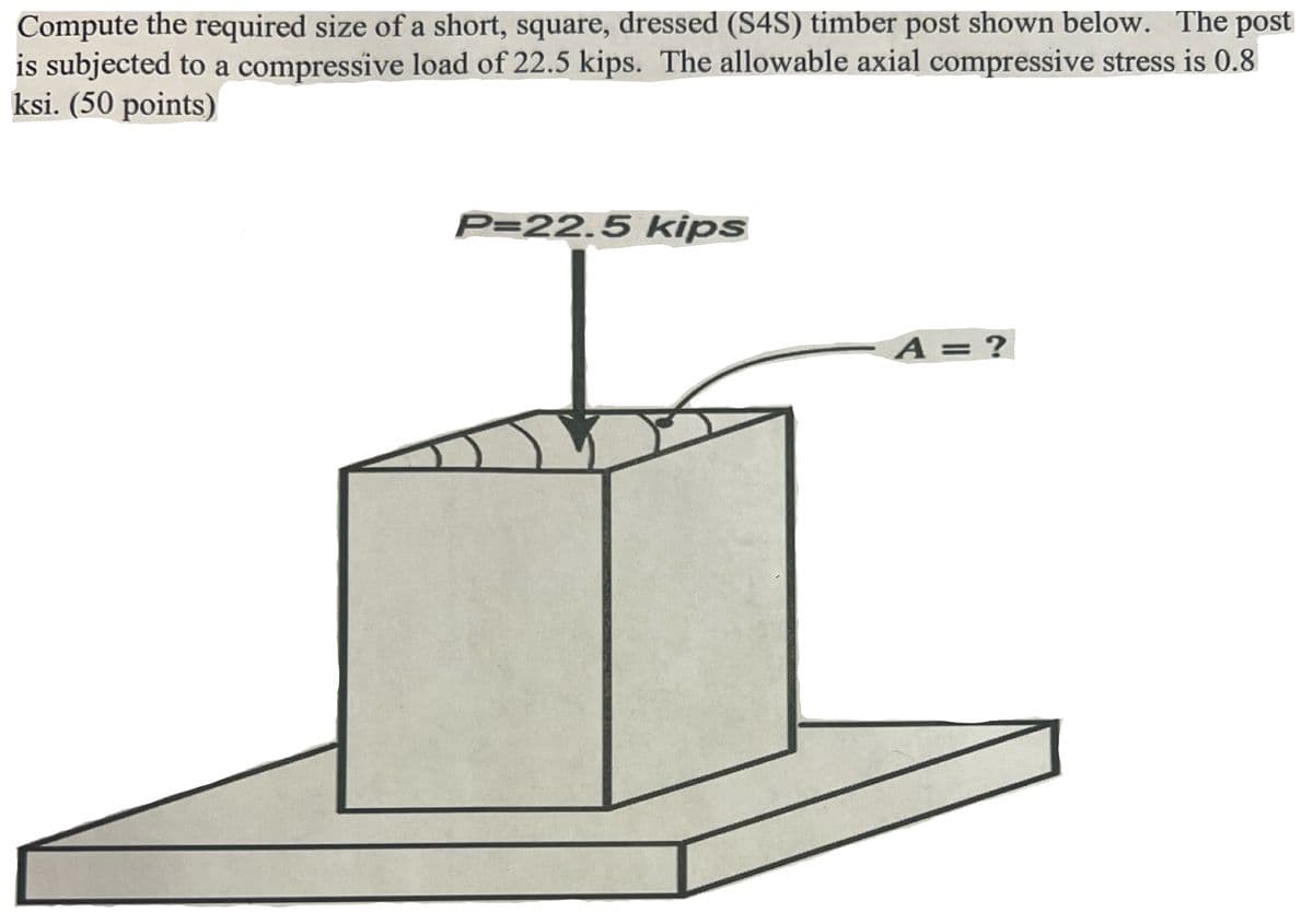 Compute the required size of a short, square, dressed (S4S) timber post shown below. The post
is subjected to a compressive load of 22.5 kips. The allowable axial compressive stress is 0.8
ksi. (50 points)
P=22.5 kips
A = ?