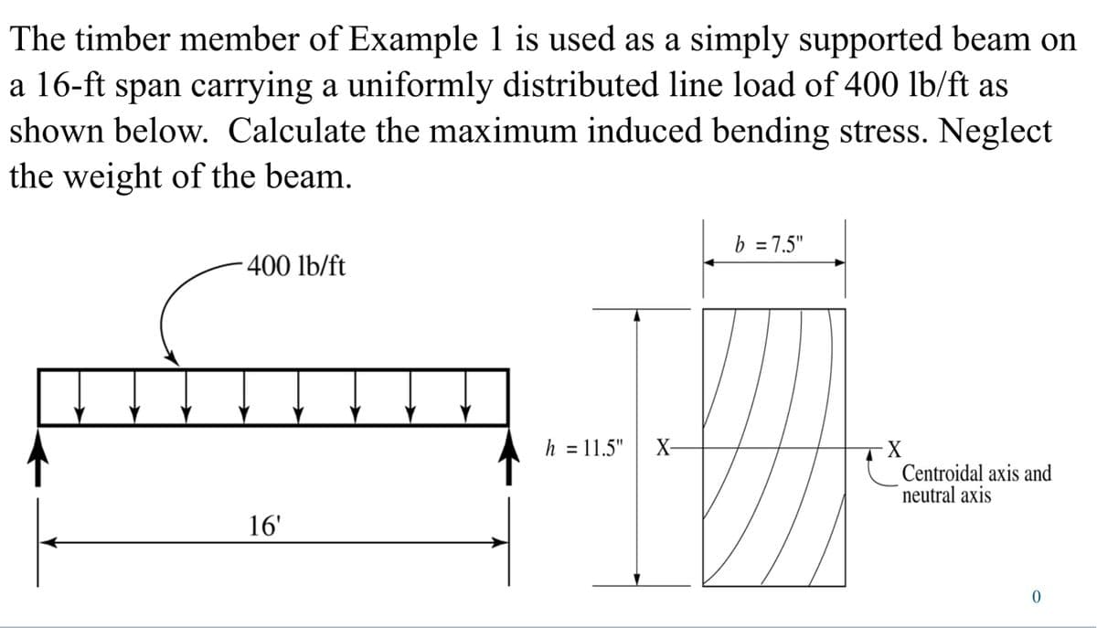 The timber member of Example 1 is used as a simply supported beam on
a 16-ft span carrying a uniformly distributed line load of 400 lb/ft as
shown below. Calculate the maximum induced bending stress. Neglect
the weight of the beam.
400 lb/ft
16'
h = 11.5"
b = 7.5"
X-
X
Centroidal axis and
neutral axis
0
