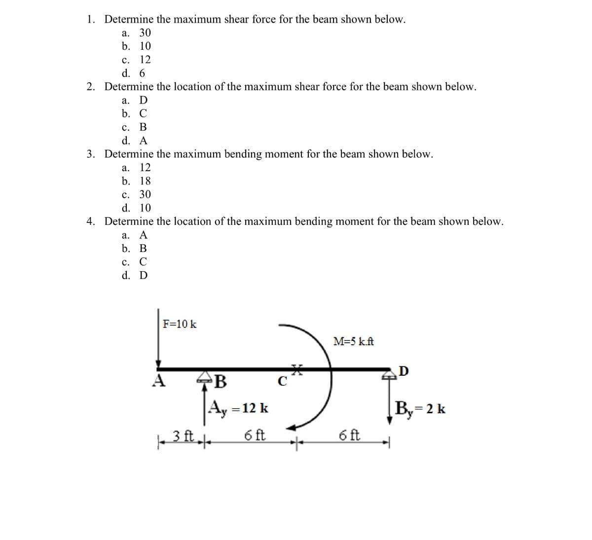 1. Determine the maximum shear force for the beam shown below.
a. 30
b. 10
C. 12
d. 6
2. Determine the location of the maximum shear force for the beam shown below.
a. D
b. C
c. B
d. A
3. Determine the maximum bending moment for the beam shown below.
a. 12
b. 18
c. 30
d. 10
4. Determine the location of the maximum bending moment for the beam shown below.
a. A
b. B
с. С
d. D
F=10 k
M=5 k.ft
×
A
B
C
= 12 k
| 3 ft |
6 ft
6 ft
*
By=2k