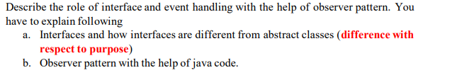 Describe the role of interface and event handling with the help of observer pattern. You
have to explain following
a. Interfaces and how interfaces are different from abstract classes (difference with
respect to purpose)
b. Observer pattern with the help of java code.
