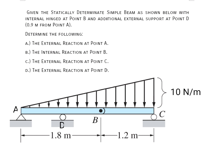 GIVEN THE STATICALLY DETERMINATE SIMPLE BEAM AS SHOWN BELOW WITH
INTERNAL HINGED AT POINT B AND ADDITIONAL EXTERNAL SUPPORT AT POINT D
(0.9 м FROM PoINT A).
DETERMINE THE FOLLOWING:
A.) THE EXTERNAL REACTION AT POINT A.
B.) THE INTERNAL REACTION AT POINT B.
c.) THE EXTERNAL REACTION AT POINT C.
D.) THE EXTERNAL REACTION AT POINT D.
10 N/m
A
C
В
D
-1.8 m
-1.2 m-
