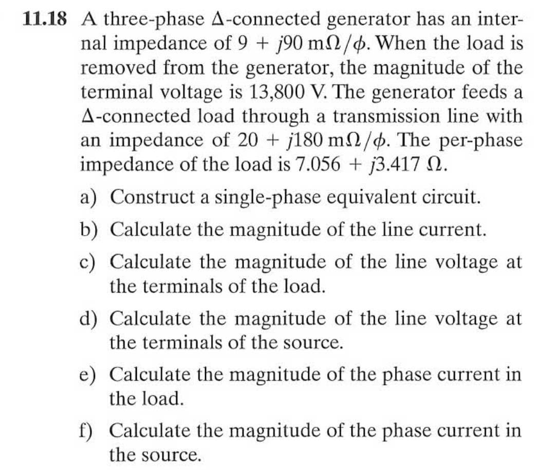 11.18 A three-phase A-connected generator has an inter-
nal impedance of 9 + j90 m2/4. When the load is
removed from the generator, the magnitude of the
terminal voltage is 13,800 V. The generator feeds a
A-connected load through a transmission line with
an impedance of 20 + j180 m/4. The per-phase
impedance of the load is 7.056 + j3.417 N.
a) Construct a single-phase equivalent circuit.
b) Calculate the magnitude of the line current.
c) Calculate the magnitude of the line voltage at
the terminals of the load.
d) Calculate the magnitude of the line voltage at
the terminals of the source.
e) Calculate the magnitude of the phase current in
the load.
f) Calculate the magnitude of the phase current in
the source.
