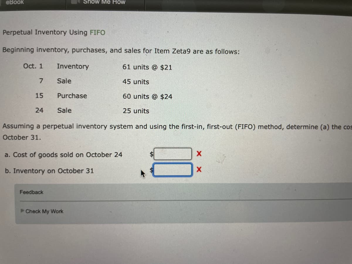 eBook
Perpetual Inventory Using FIFO
Beginning inventory, purchases, and sales for Item Zeta9 are as follows:
Oct. 1
Inventory
61 units @ $21
7
Sale
45 units
15
Purchase
60 units @ $24
24
Sale
25 units
Assuming a perpetual inventory system and using the first-in, first-out (FIFO) method, determine (a) the cos
October 31.
X
a. Cost of goods sold on October 24
X
b. Inventory on October 31
Feedback
►Check My Work
Show Me How