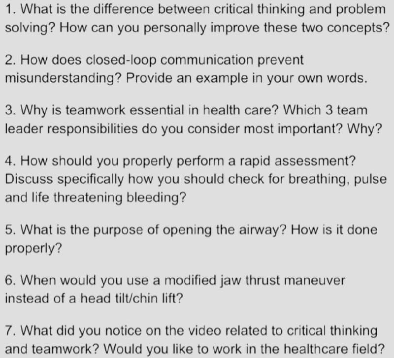 1. What is the difference between critical thinking and problem
solving? How can you personally improve these two concepts?
2. How does closed-loop communication prevent
misunderstanding? Provide an example in your own words.
3. Why is teamwork essential in health care? Which 3 team
leader responsibilities do you consider most important? Why?
4. How should you properly perform a rapid assessment?
Discuss specifically how you should check for breathing, pulse
and life threatening bleeding?
5. What is the purpose of opening the airway? How is it done
properly?
6. When would you use a modified jaw thrust maneuver
instead of a head tilt/chin lift?
7. What did you notice on the video related to critical thinking
and teamwork? Would you like to work in the healthcare field?
