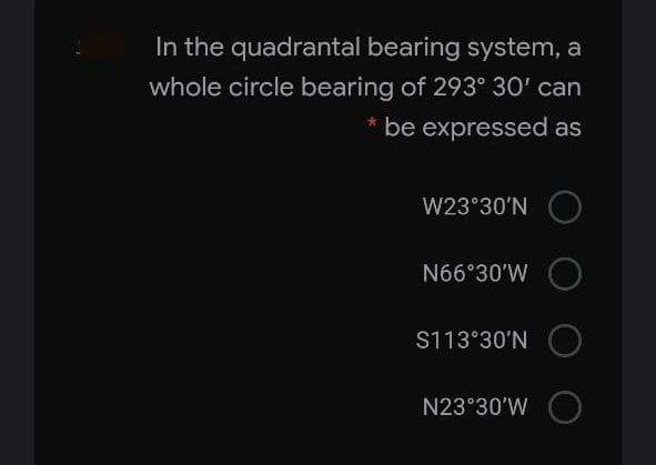 In the quadrantal bearing system, a
whole circle bearing of 293° 30' can
* be expressed as
W23°30'N
N66°30'W
S113°30'N
N23°30'W
