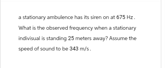 a stationary ambulence has its siren on at 675 Hz.
What is the observed frequency when a stationary
indivisual is standing 25 meters away? Assume the
speed of sound to be 343 m/s.