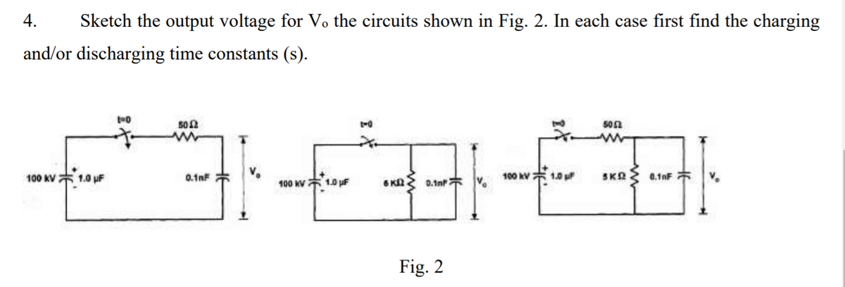 4.
Sketch the output voltage for V. the circuits shown in Fig. 2. In each case first find the charging
and/or discharging time constants (s).
502
50n
100 KV* 1.0 uF
0.1nF
100 kV
1.0
SKA 0.1nF
100 KV 1.0 pF
6 K
0.1n V.
Fig. 2
