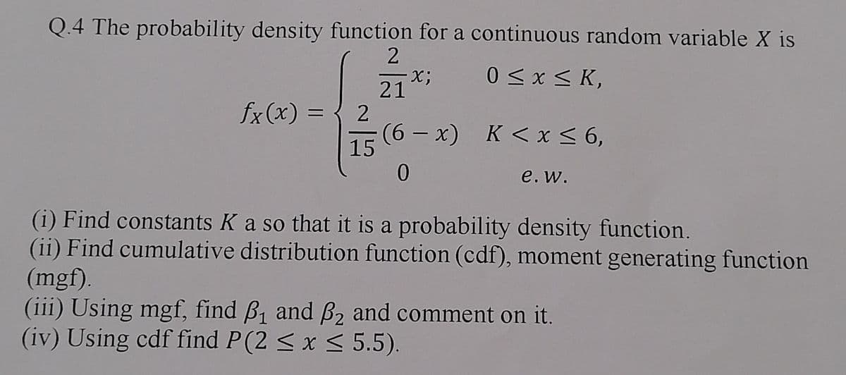 Q.4 The probability density function for a continuous random variable X is
2
x;
0 ≤ x ≤K,
21
fx(x) =
=
2
(6x) K < x < 6,
15
0
e. w.
(i) Find constants K a so that it is a probability density function.
(ii) Find cumulative distribution function (cdf), moment generating function
(mgf).
(iii) Using mgf, find ẞ₁ and ẞ2 and comment on it.
(iv) Using cdf find P(2≤ x ≤ 5.5).