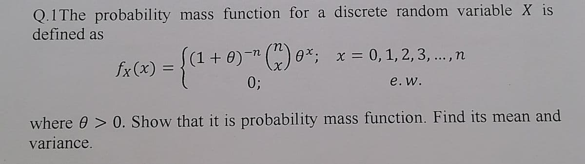 Q.1 The probability mass function for a discrete random variable X is
defined as
((1+0)" (^) 0x; x = 0, 1, 2, 3, ..., n
fx(x)
= {(1 +
0;
e. w.
where > 0. Show that it is probability mass function. Find its mean and
variance.