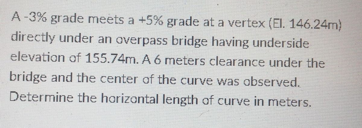 A-3% grade meets a +5% grade at a vertex (El. 146.24m)
directly under an overpass bridge having underside
elevation of 155.74m. A 6 meters clearance under the
bridge and the center of the curve was observed.
Determine the horizontal length of curve in meters.
