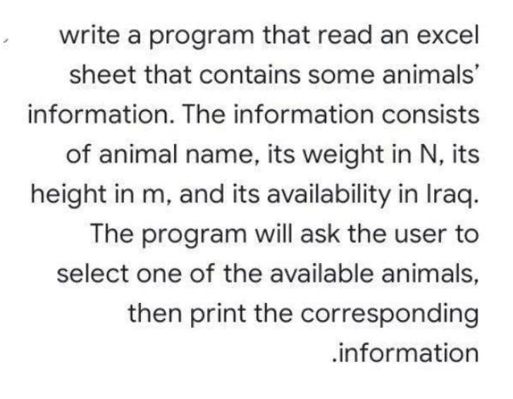 write a program that read an excel
sheet that contains some animals'
information. The information consists
of animal name, its weight in N, its
height in m, and its availability in Iraq.
The program will ask the user to
select one of the available animals,
then print the corresponding
.information
