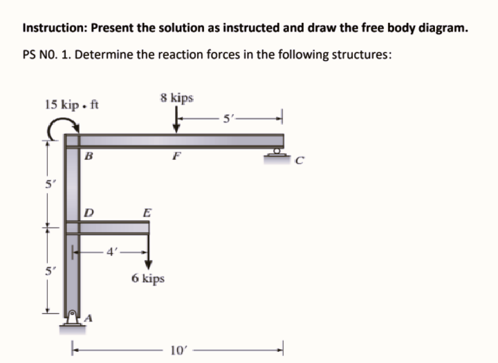 Instruction: Present the solution as instructed and draw the free body diagram.
PS NO. 1. Determine the reaction forces in the following structures:
15 kip • ft
8 kips
5'.
B
5'
E
4'-
5'
6 kips
10'
