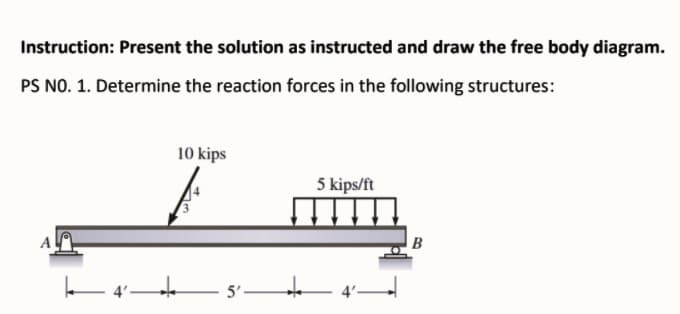 Instruction: Present the solution as instructed and draw the free body diagram.
PS NO. 1. Determine the reaction forces in the following structures:
10 kips
5 kips/ft
B
