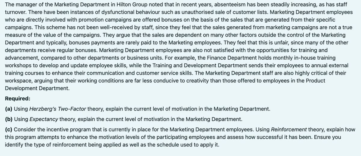 The manager of the Marketing Department in Hilton Group noted that in recent years, absenteeism has been steadily increasing, as has staff
turnover. There have been instances of dysfunctional behaviour such as unauthorised sale of customer lists. Marketing Department employees
who are directly involved with promotion campaigns are offered bonuses on the basis of the sales that are generated from their specific
campaigns. This scheme has not been well-received by staff, since they feel that the sales generated from marketing campaigns are not a true
measure of the value of the campaigns. They argue that the sales are dependent on many other factors outside the control of the Marketing
Department and typically, bonuses payments are rarely paid to the Marketing employees. They feel that this is unfair, since many of the other
departments receive regular bonuses. Marketing Department employees are also not satisfied with the opportunities for training and
advancement, compared to other departments or business units. For example, the Finance Department holds monthly in-house training
workshops to develop and update employee skills, while the Training and Development Department sends their employees to annual external
training courses to enhance their communication and customer service skills. The Marketing Department staff are also highly critical of their
workspace, arguing that their working conditions are far less conducive to creativity than those offered to employees in the Product
Development Department.
Required:
(a) Using Herzberg's Two-Factor theory, explain the current level of motivation in the Marketing Department.
(b) Using Expectancy theory, explain the current level of motivation in the Marketing Department.
(c) Consider the incentive program that is currently in place for the Marketing Department employees. Using Reinforcement theory, explain how
this program attempts to enhance the motivation levels of the participating employees and assess how successful it has been. Ensure you
identify the type of reinforcement being applied as well as the schedule used to apply it.
