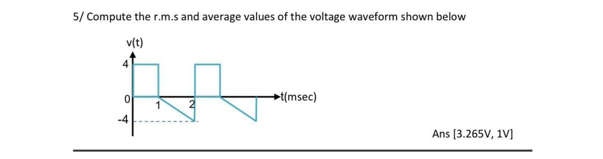 5/ Compute the r.m.s and average values of the voltage waveform shown below
v(t)
4
→t(msec)
1
-4
Ans [3.265V, 1V]
