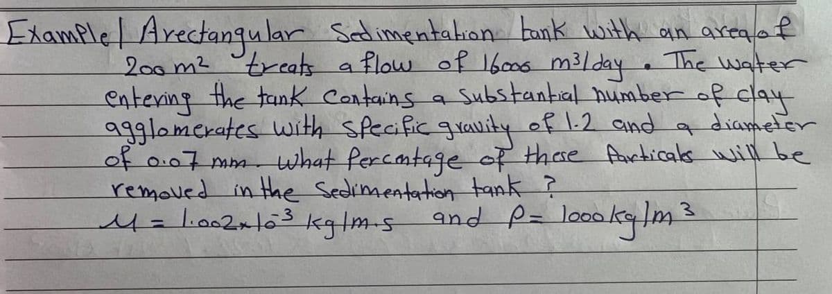 f
Example Arectangular Sedimentation bank with an area a
200m² treats
treats a flow of 16.000 m³/day. The water
entering the tank Contains a substantial number of clay
agglomerates with specific gravity of 1.2 and a diameter
of 0.07 mm. what percentage of these Particals will be
removed in the sedimentation tank ?
and P= loookg/m
M = 1·002 × 10³ kg/m.s
19
3