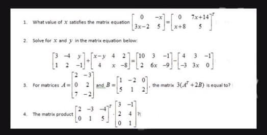 1. What value of x satisfies the matrix equation
2. Solve for x and y in the matrix equation below:
[34 y [x-3
1 2
[2-3]
2
3. For matrices A=0
L7
4. The matrix product
and B=
[2 -3 -4
0 1 5
4 2 [10 3
x-8
2 6x
7'
0
3x-2
2
0
-20
1
0
4 P
1
34
7x+147
5
9] the matrix 3(4¹ +2B) is equal to?
4 3 -1
-3 3x