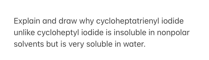 Explain and draw why cycloheptatrienyl iodide
unlike cycloheptyl iodide is insoluble in nonpolar
solvents but is very soluble in water.