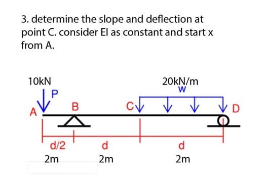 3. determine the slope and deflection at
point C. consider El as constant and start x
from A.
10kN
P
d/2
2m
B
d
2m
ст
20kN/m
W
d
2m
D
우