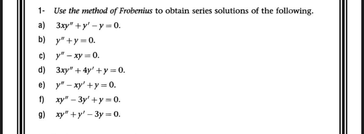 1-
Use the method of Frobenius to obtain series solutions of the following.
3xy"+y'-y = 0.
a)
b) y"+y=0.
y" - xy = 0.
3xy" +4y' + y = 0.
c)
d)
e)_y"-xy' +y = 0.
xy" - 3y' +y = 0.
xy"+y' - 3y = 0.
f)
g)
