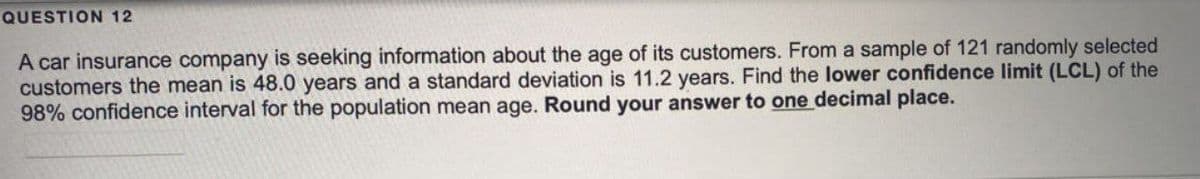 QUESTION 12
A car insurance company is seeking information about the age of its customers. From a sample of 121 randomly selected
customers the mean is 48.0 years and a standard deviation is 11.2 years. Find the lower confidence limit (LCL) of the
98% confidence interval for the population mean age. Round your answer to one decimal place.