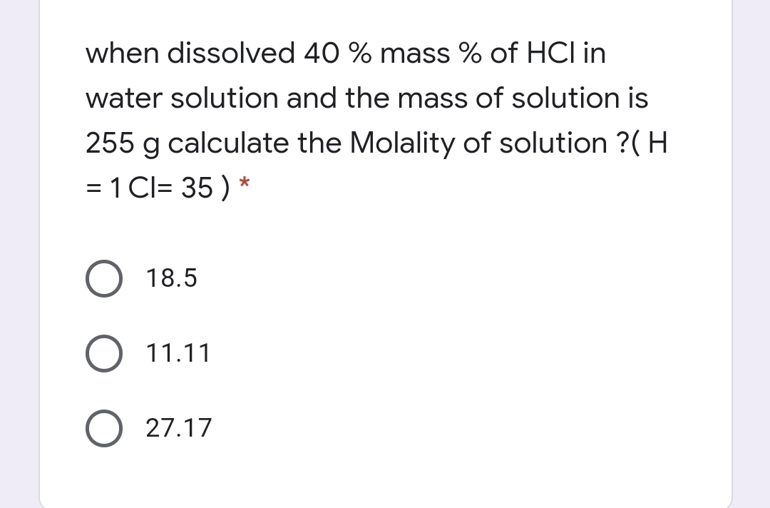 when dissolved 40 % mass % of HCI in
water solution and the mass of solution is
255 g calculate the Molality of solution ?( H
= 1 Cl= 35 ) *
18.5
11.11
O 27.17
