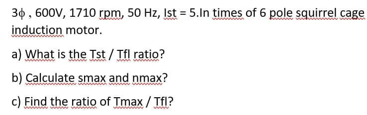 30 , 600V, 1710 rpm, 50 Hz, Ist = 5.In times of 6 pole squirrel cage
induction motor.
a) What is the Tst / Tfl ratio?
b) Calculate smax and nmax?
c) Find the ratio of Tmax / Tfl?

