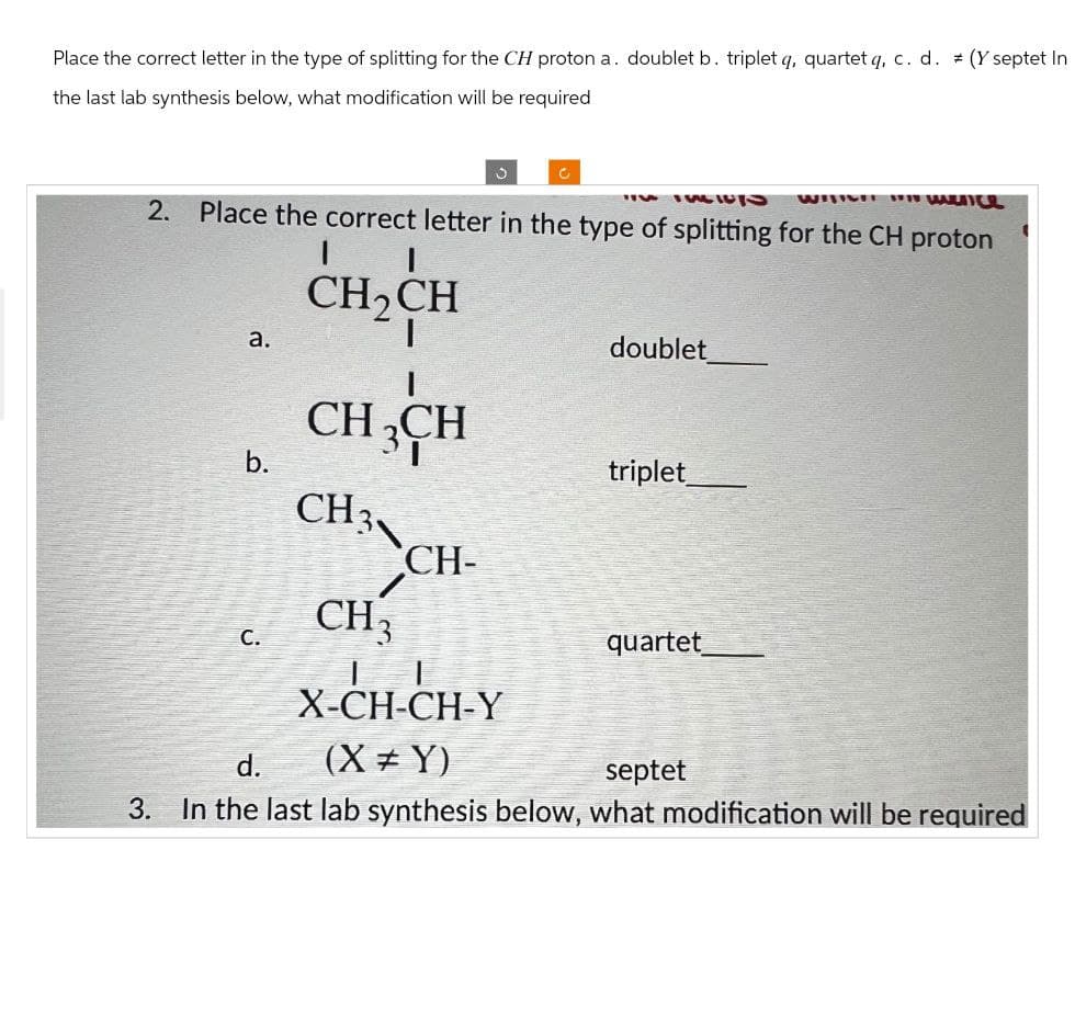 Place the correct letter in the type of splitting for the CH proton a. doublet b. triplet q, quartet q, c. d. (Y septet In
the last lab synthesis below, what modification will be required
2.
C
14 IU
WITCH W
Place the correct letter in the type of splitting for the CH proton
a.
I
CH2CH
I
CH3CH
doublet
b.
triplet
CH3、
CH-
CH3
C.
quartet
X-CH-CH-Y
(XY)
septet
d.
3. In the last lab synthesis below, what modification will be required