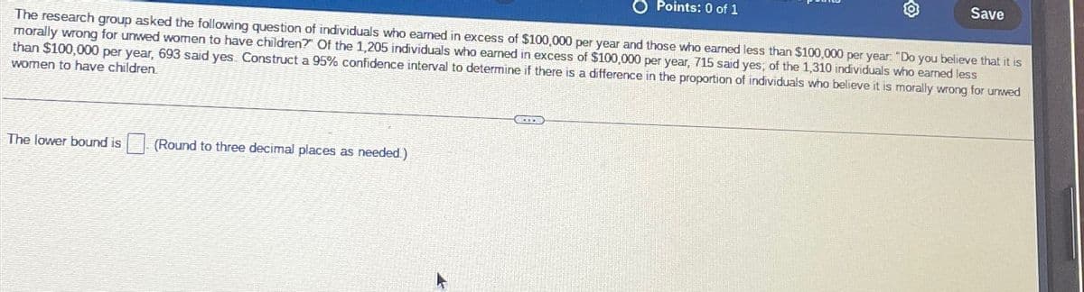 O Points: 0 of 1
Save
The research group asked the following question of individuals who earned in excess of $100,000 per year and those who earned less than $100,000 per year. "Do you believe that it is
morally wrong for unwed women to have children?" Of the 1,205 individuals who earned in excess of $100,000 per year, 715 said yes, of the 1,310 individuals who earned less
than $100,000 per year, 693 said yes. Construct a 95% confidence interval to determine if there is a difference in the proportion of individuals who believe it is morally wrong for unwed
women to have children.
The lower bound is
(Round to three decimal places as needed)